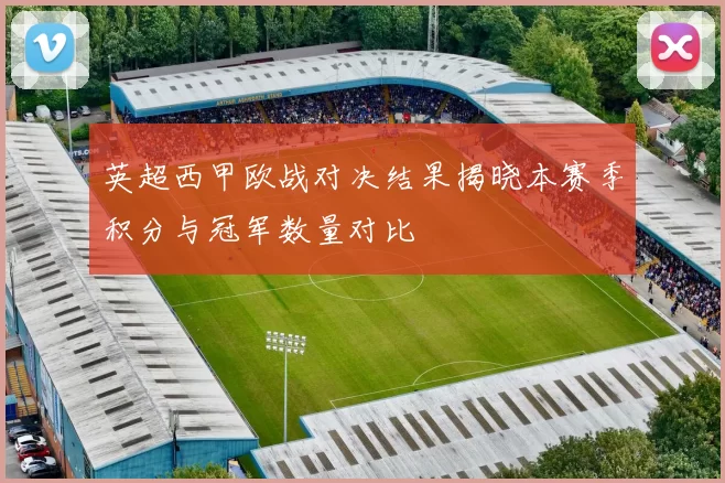 英超西甲欧战对决结果揭晓本赛季积分与冠军数量对比