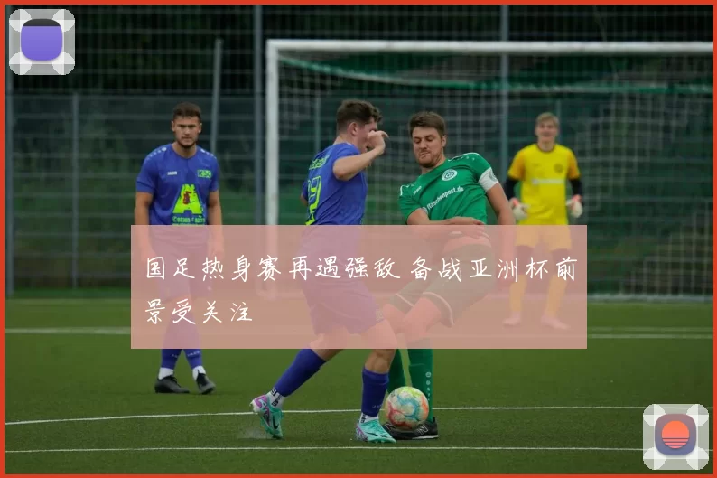 国足热身赛再遇强敌 备战亚洲杯前景受关注