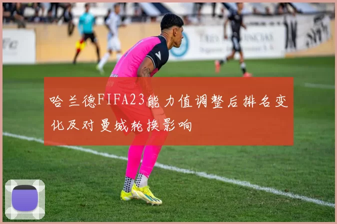 哈兰德FIFA23能力值调整后排名变化及对曼城轮换影响