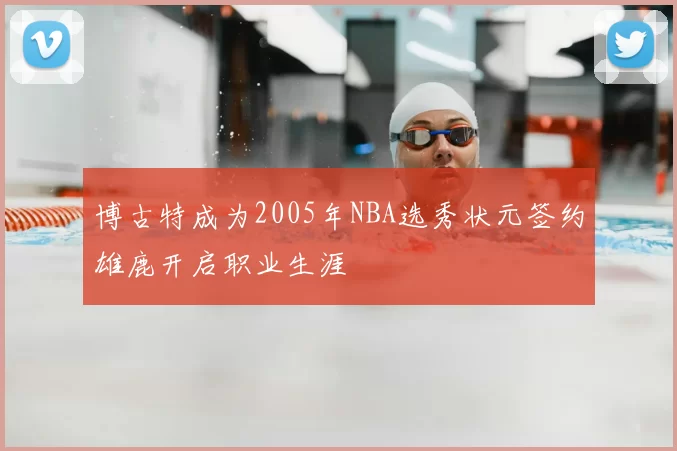 博古特成为2005年NBA选秀状元签约雄鹿开启职业生涯