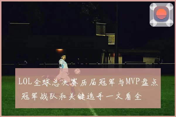 LOL全球总决赛历届冠军与MVP盘点 冠军战队和关键选手一文看全