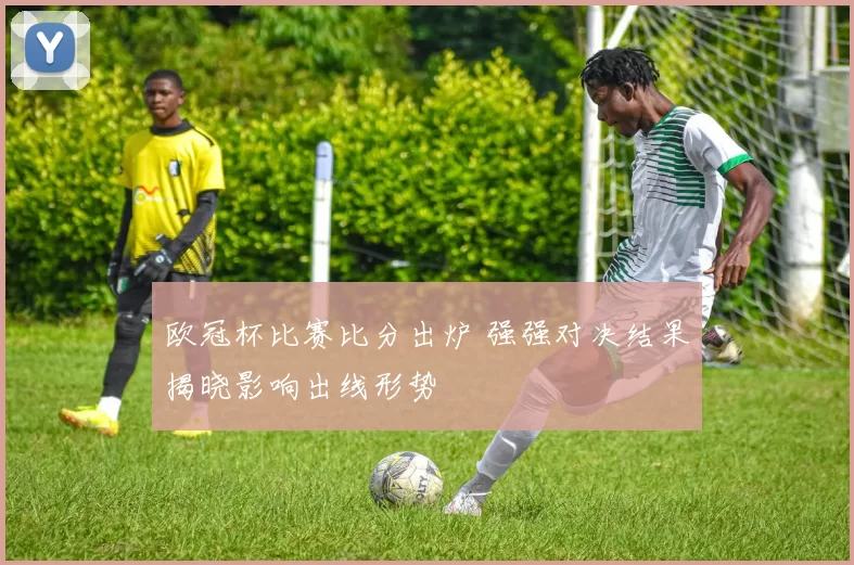 欧冠杯比赛比分出炉 强强对决结果揭晓影响出线形势