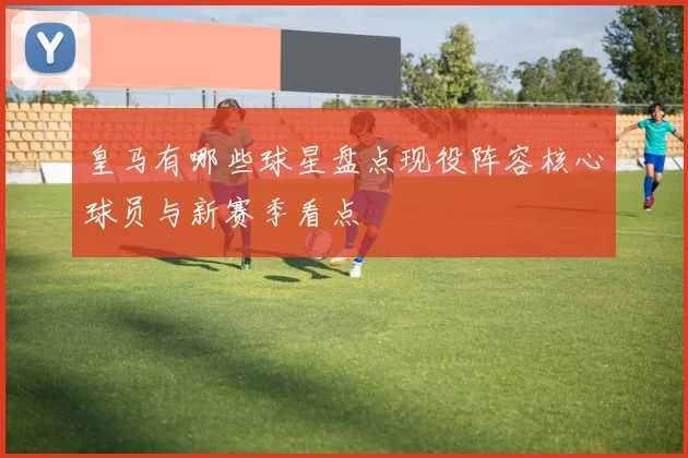 皇马有哪些球星盘点现役阵容核心球员与新赛季看点