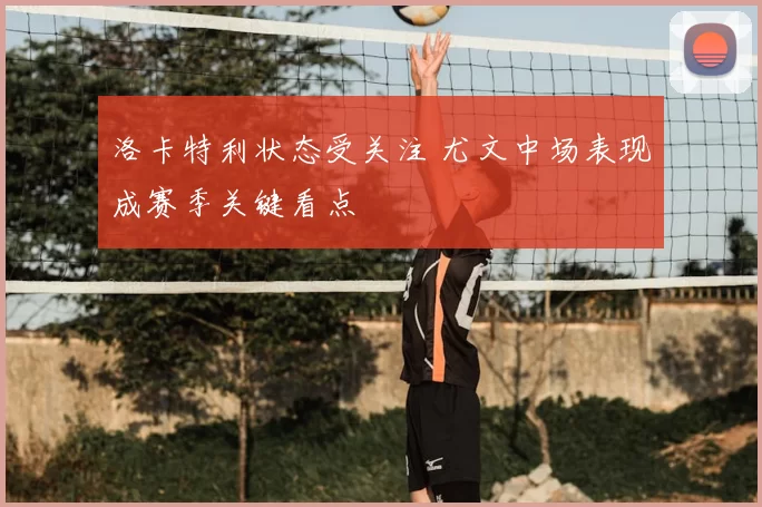 洛卡特利状态受关注 尤文中场表现成赛季关键看点