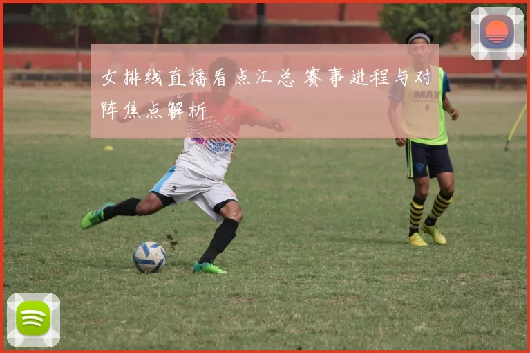女排线直播看点汇总 赛事进程与对阵焦点解析