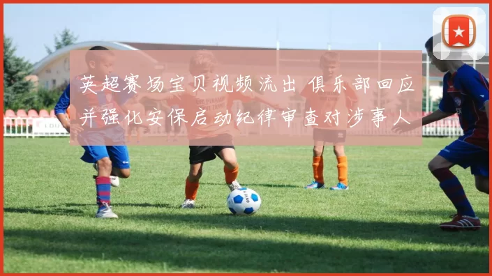 英超赛场宝贝视频流出 俱乐部回应并强化安保启动纪律审查对涉事人员处理