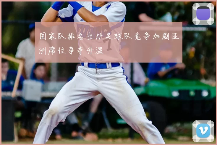 国家队排名出炉足球队竞争加剧亚洲席位争夺升温