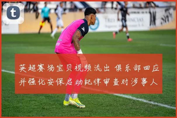 英超赛场宝贝视频流出 俱乐部回应并强化安保启动纪律审查对涉事人员处理