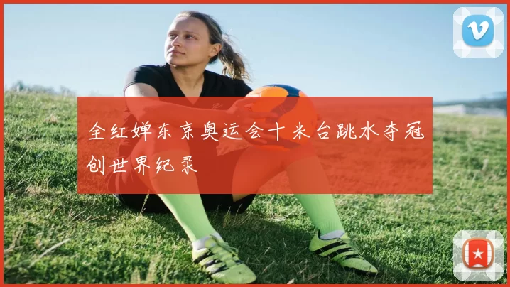 全红婵东京奥运会十米台跳水夺冠创世界纪录