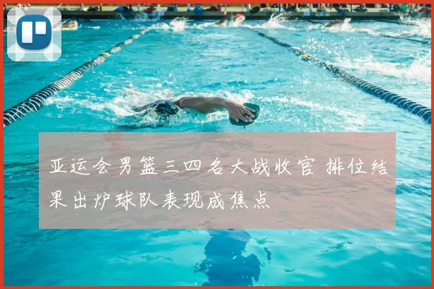 亚运会男篮三四名大战收官 排位结果出炉球队表现成焦点