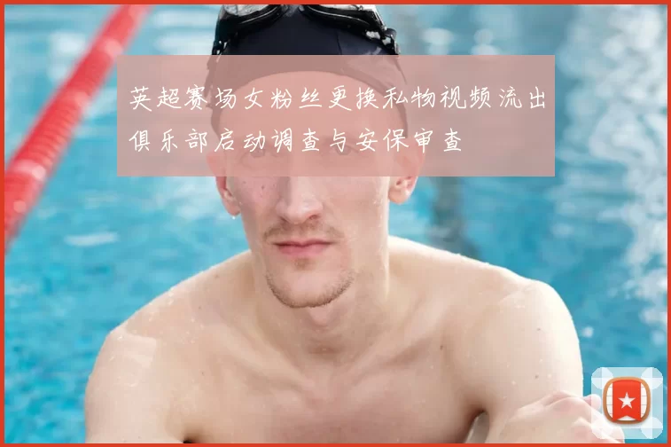 英超赛场女粉丝更换私物视频流出俱乐部启动调查与安保审查