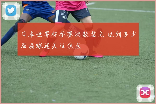 日本世界杯参赛次数盘点 达到多少届成球迷关注焦点