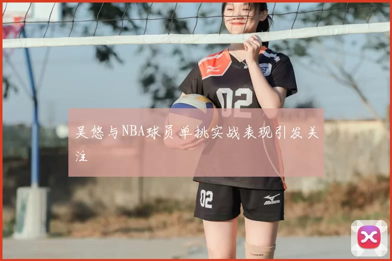 吴悠与NBA球员单挑实战表现引发关注