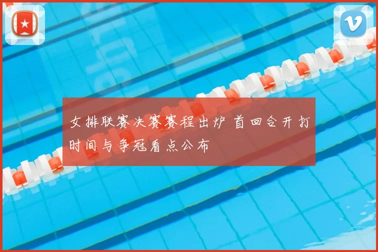 女排联赛决赛赛程出炉 首回合开打时间与争冠看点公布