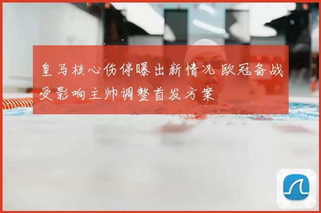 皇马核心伤停曝出新情况 欧冠备战受影响主帅调整首发方案