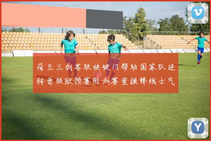 荷兰三剑客联袂破门帮助国家队逆转晋级欧预赛附加赛重振锋线士气