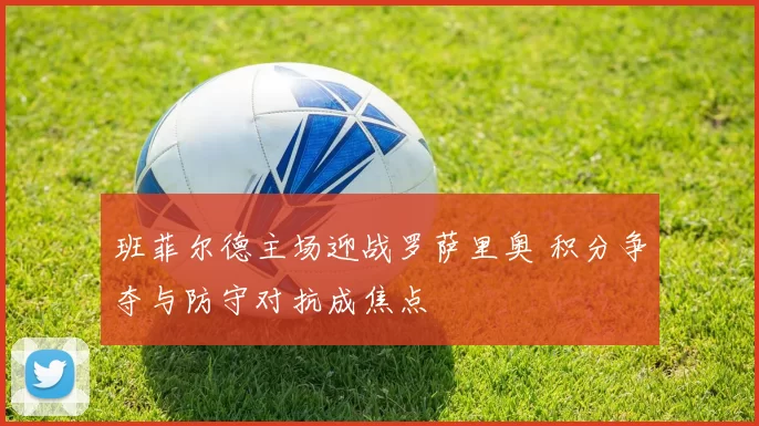班菲尔德主场迎战罗萨里奥 积分争夺与防守对抗成焦点