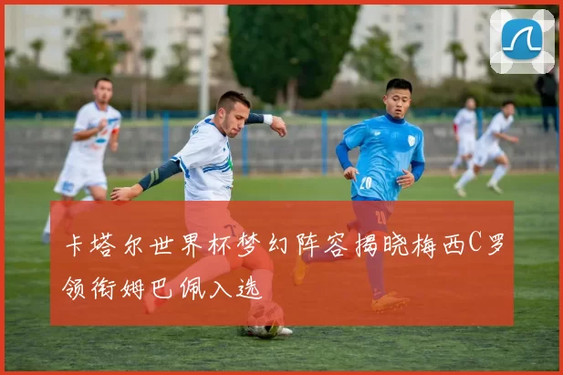 卡塔尔世界杯梦幻阵容揭晓梅西C罗领衔姆巴佩入选