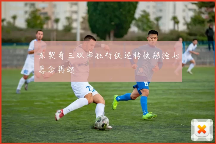 东契奇三双率独行侠逆转快船抢七悬念再起