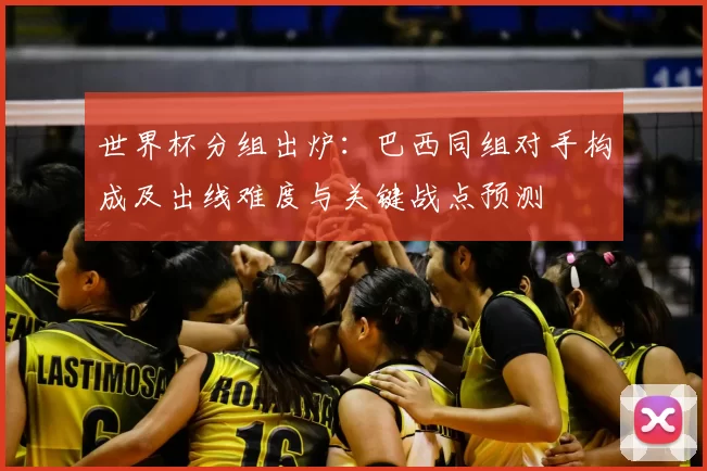 世界杯分组出炉：巴西同组对手构成及出线难度与关键战点预测
