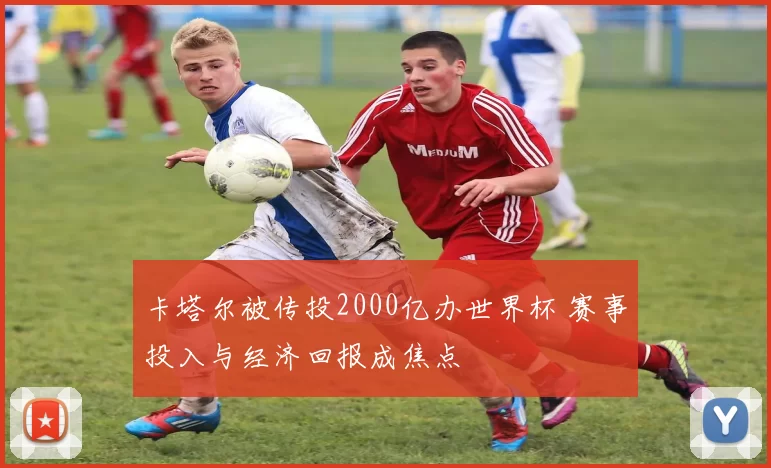 卡塔尔被传投2000亿办世界杯 赛事投入与经济回报成焦点