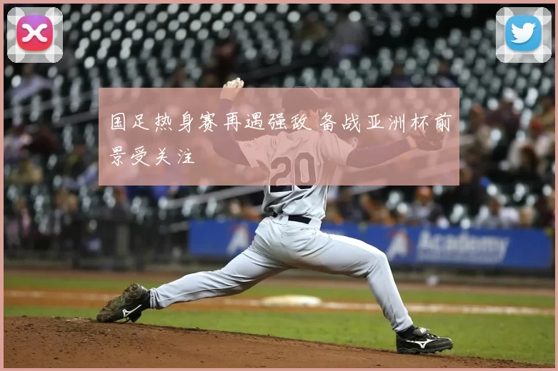 国足热身赛再遇强敌 备战亚洲杯前景受关注