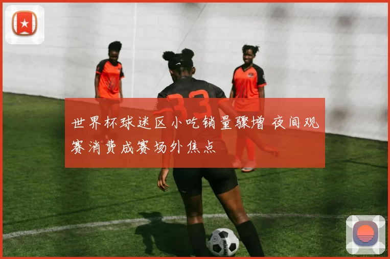 世界杯球迷区小吃销量骤增 夜间观赛消费成赛场外焦点
