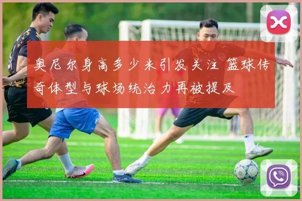奥尼尔身高多少米引发关注 篮球传奇体型与球场统治力再被提及