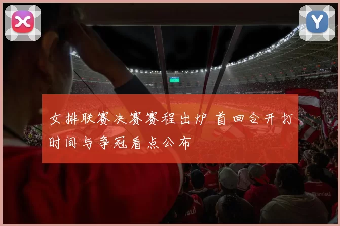 女排联赛决赛赛程出炉 首回合开打时间与争冠看点公布