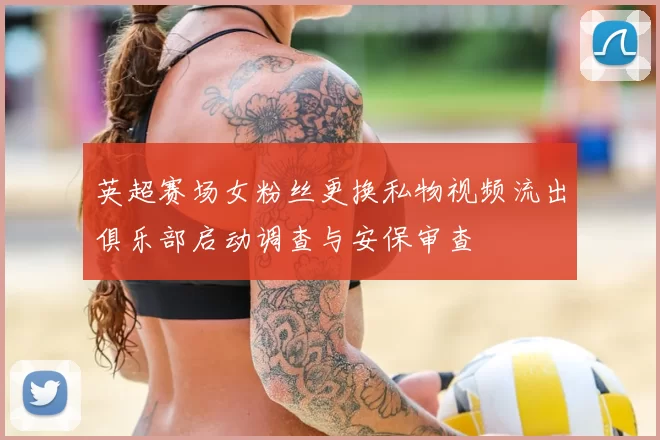 英超赛场女粉丝更换私物视频流出俱乐部启动调查与安保审查