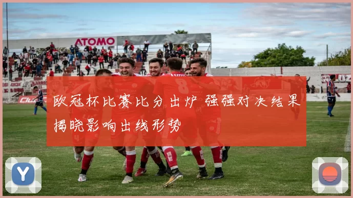 欧冠杯比赛比分出炉 强强对决结果揭晓影响出线形势