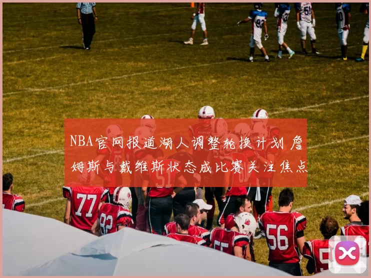 NBA官网报道湖人调整轮换计划 詹姆斯与戴维斯状态成比赛关注焦点