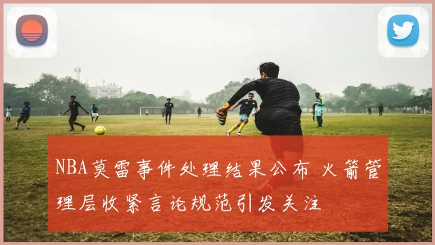 NBA莫雷事件处理结果公布 火箭管理层收紧言论规范引发关注