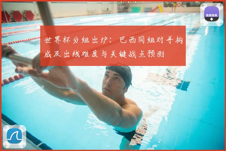 世界杯分组出炉：巴西同组对手构成及出线难度与关键战点预测