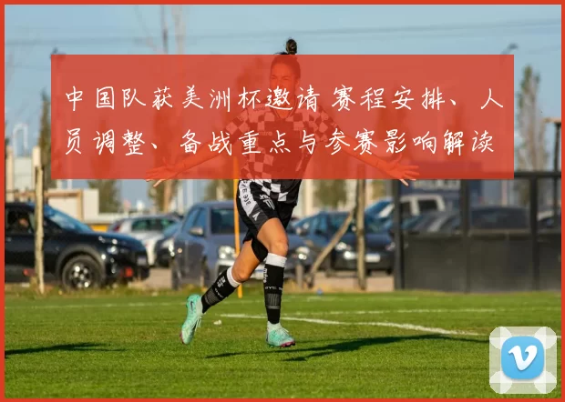 中国队获美洲杯邀请 赛程安排、人员调整、备战重点与参赛影响解读
