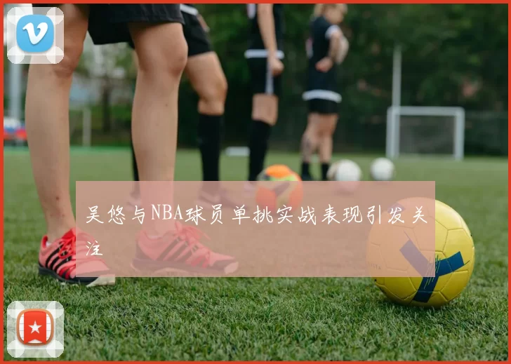 吴悠与NBA球员单挑实战表现引发关注