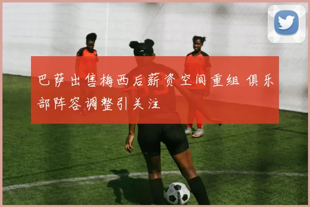 巴萨出售梅西后薪资空间重组 俱乐部阵容调整引关注