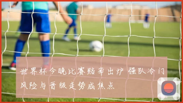 世界杯今晚比赛赔率出炉 强队冷门风险与晋级走势成焦点